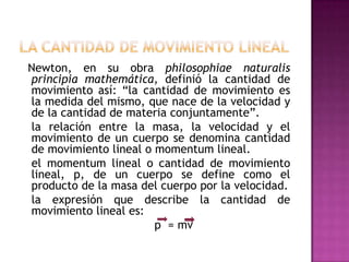 Newton, en su obra philosophiae naturalis
principia mathemática, definió la cantidad de
movimiento así: “la cantidad de movimiento es
la medida del mismo, que nace de la velocidad y
de la cantidad de materia conjuntamente”.
la relación entre la masa, la velocidad y el
movimiento de un cuerpo se denomina cantidad
de movimiento lineal o momentum lineal.
el momentum lineal o cantidad de movimiento
lineal, p, de un cuerpo se define como el
producto de la masa del cuerpo por la velocidad.
la expresión que describe la cantidad de
movimiento lineal es:
                       p = mv
 