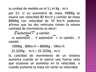su unidad de medida en el S.I el Kg . m/s
por EJ: si un automóvil de masa 1000Kg se
mueve con velocidad 80 Km/h y camión de masa
8000Kg con velocidad de 10 Km/h podemos
afirmar que los dos vehículos tienen la misma
cantidad de movimiento es decir:
    p automóvil = p camión
  m automóvil . V automóvil = m camión . V
camión
  1000Kg . 80Km/h = 8000Kg . 10Km/h
  22.222Kg . m/s = 22.222Kg . m/s
la cantidad de movimiento de un sistema
aumenta cuando se le ejerce una fuerza neta
que ocasione un aumento en la velocidad, o
cuando aumenta la masa sin variar su velocidad.
 