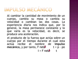 Al cambiar la cantidad de movimiento de un
cuerpo, cambia su masa o cambia su
velocidad o cambian las dos cosas. La
experiencia diaria nos indica que, por lo
general, la masa permanece constante y lo
que varia es la velocidad, es decir, se
produce una aceleración.
el producto de la fuerza que actúa sobre un
cuerpo por el tiempo durante el cual esta
actúa recibe el nombre de impulso
mecánico, y por tanto, F neta     t = p – po
                       I = F neta    t
 