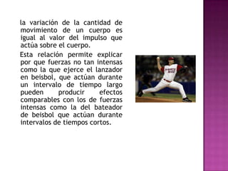 la variación de la cantidad de
movimiento de un cuerpo es
igual al valor del impulso que
actúa sobre el cuerpo.
Esta relación permite explicar
por que fuerzas no tan intensas
como la que ejerce el lanzador
en beisbol, que actúan durante
un intervalo de tiempo largo
pueden      producir     efectos
comparables con los de fuerzas
intensas como la del bateador
de beisbol que actúan durante
intervalos de tiempos cortos.
 