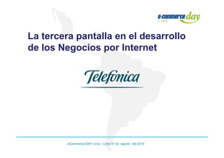 La tercera pantalla en el desarrollo
de los Negocios por Internet




         eCommerce DAY Lima – Lima 31 de agosto del 2010
 
