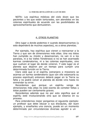 LA TERCERA REVELACIÓN DE LA LEY DE DIOS
NOTA: Los espíritus médicos del cielo dicen que los
pacientes y los que están torturados, son atendidos en las
colonias espirituales de acuerdo con las posibilidades de
aprovechamiento que demuestren.
4. OTROS PLANETAS
Otro lugar a donde podemos ir cuando desencarnamos (y
esto dependerá de muchos aspectos), es a otros planetas.
Por ejemplo, hay espíritus que vienen a reencarnar a la
Tierra y que son de dimensiones más altas. Una vez éstos
han cumplido su misión y desencarnan, no van ni a los
paraísos, ni a los Valles Tenebrosos si no se han acarreado
karmas condenatorios, ni a las colonias espirituales, sino
que vuelven al lugar de donde vinieron. Y este lugar es el
planeta que dejaron por un tiempo para cumplir una
determinada función en la Tierra.
Claro está que si el espíritu extranjero o misionero se
acarrea un karma condenatorio (que con ello estancaría su
proceso espiritual) entonces deberá pagar en la Tierra su
falta y no podrá volver al planeta de donde vino hasta no
enmendar su error.
Recordemos que porque un espíritu venga de
dimensiones más altas no está exento de cometer faltas y
éstas pueden ser ciertamente graves.
Recordemos además que no por esto significa que el
espíritu esté involucionando sino que se estanca en su
proceso.
Para entendernos mejor pongamos el siguiente ejemplo:
un profesor que debe educar a sus discípulos, dar buen
ejemplo, y enseñarles una ciencia, puede en un momento
determinado por circunstancias diversas agredir a un
http://www.eldespertardelaconsciencia.jimdo.com 157
 