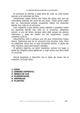 LA TERCERA REVELACIÓN DE LA LEY DE DIOS
El universo es infinito y está lleno de vida. La vida existe
gracias a la voluntad de Dios.
Conocemos hasta ahora seis tipos de seres que son de
naturaleza distinta las unas de las otras. Tales seres están
por su naturaleza propia ocupando todos los planetas
donde hay vida en el universo.
Con respecto a que dichos seres habitan o pueblan todos
los planetas donde hay vida en el universo, debemos
excluir a uno de ellos, porque éste sólo ocupa los planos
inferiores y deja de existir en los superiores. Luego
veremos cual es.
Describimos sólo 6 porque son los que conocemos hasta
ahora. Sabemos que en el universo hay muchos más. Pero
no sabemos cómo son ni qué funciones tienen, o dicho de
otra manera, para qué fueron creados.
El género espíritu, es decir nosotros, somos sin lugar a
duda los elegidos para gobernar y regir junto con Dios todo
el universo.
Ahora pasamos a describir los 6 tipos de seres de la
creación, incluido Dios:
1. DIOS.
2. GÉNERO ESPÍRITU.
3. SERES DE LUZ.
4. ELEMENTALES.
5. ANIMALES.
6. PLANTAS.
http://www.eldespertardelaconsciencia.jimdo.com 176
 