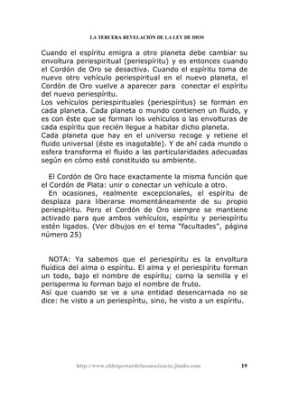 LA TERCERA REVELACIÓN DE LA LEY DE DIOS
Cuando el espíritu emigra a otro planeta debe cambiar su
envoltura periespiritual (periespíritu) y es entonces cuando
el Cordón de Oro se desactiva. Cuando el espíritu toma de
nuevo otro vehículo periespiritual en el nuevo planeta, el
Cordón de Oro vuelve a aparecer para conectar el espíritu
del nuevo periespíritu.
Los vehículos periespirituales (periespíritus) se forman en
cada planeta. Cada planeta o mundo contienen un fluido, y
es con éste que se forman los vehículos o las envolturas de
cada espíritu que recién llegue a habitar dicho planeta.
Cada planeta que hay en el universo recoge y retiene el
fluido universal (éste es inagotable). Y de ahí cada mundo o
esfera transforma el fluido a las particularidades adecuadas
según en cómo esté constituido su ambiente.
El Cordón de Oro hace exactamente la misma función que
el Cordón de Plata: unir o conectar un vehículo a otro.
En ocasiones, realmente excepcionales, el espíritu de
desplaza para liberarse momentáneamente de su propio
periespíritu. Pero el Cordón de Oro siempre se mantiene
activado para que ambos vehículos, espíritu y periespíritu
estén ligados. (Ver dibujos en el tema “facultades”, página
número 25)
NOTA: Ya sabemos que el periespíritu es la envoltura
fluídica del alma o espíritu. El alma y el periespíritu forman
un todo, bajo el nombre de espíritu; como la semilla y el
perisperma lo forman bajo el nombre de fruto.
Así que cuando se ve a una entidad desencarnada no se
dice: he visto a un periespíritu, sino, he visto a un espíritu.
http://www.eldespertardelaconsciencia.jimdo.com 19
 