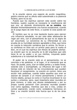LA TERCERA REVELACIÓN DE LA LEY DE DIOS
Si la oración ejerce una especie de acción magnética,
podría creerse que su efecto está subordinado a la potencia
fluídica, pero no es así.
Puesto que los espíritus ejercen esta acción sobre los
hombres, suplen cuando es necesario la insuficiencia del
que ora, ya obrando directamente en su nombre, sea
dándole momentáneamente una fuerza excepcional, cuando
se le juzga digno de este favor, o cuando la cosa pueda ser
útil.
El hombre que no se cree bastante bueno para ejercer
una influencia saludable, no por esto debe abstenerse de
rogar por otro, con el pensamiento de que no es digno de
ser escuchado. La conciencia de su inferioridad es una
prueba de su humildad siempre agradable a Dios, que toma
en cuenta la intención caritativa que le anima. Su fervor y
su confianza en Dios son un primer paso para la vuelta al
bien, en el cual los espíritus son felices de poderle alentar.
La oración que no se escucha es la del orgulloso que sólo
tiene fe en su poder y en sus méritos, creyendo poder
substituirse a la voluntad del Eterno.
El poder de la oración está en el pensamiento; no se
concreta a las palabras, ni al lugar, ni al momento que se
hace. Se puede, pues, orar en todas partes y a todas horas,
estando solo o acompañado. La influencia del lugar o del
tiempo está en relación de las circunstancias que pueden
favorecer el recogimiento. La oración en común, tiene una
acción más poderosa, cuando todos aquellos que oran se
asocian de corazón a un mismo pensamiento y tienen un
mismo objeto, porque es como si muchos levantasen la voz
juntos y unísonos; pero, ¡qué importaría estar reunidos en
gran número, si cada uno obrase aisladamente y por su
propia cuenta personal! Cien personas reunidas pueden
orar como egoístas, mientras que dos o tres, unidas en
común aspiración, orarán como verdaderos hermanos en
Dios y su oración tendrá más fuerza que la de los otras
cien.
http://www.eldespertardelaconsciencia.jimdo.com 206
 
