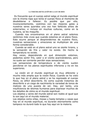 LA TERCERA REVELACIÓN DE LA LEY DE DIOS
Es frecuente que el cuerpo astral salga al mundo espiritual
con la misma ropa que tenía el cuerpo físico al momento de
desdoblarse o fallecer. Es posible que por ello,
inconscientemente, vestimos con las mejores galas a
nuestros seres queridos una vez han fallecido antes de
enterrarlos; e incluso en muchas culturas, como en la
nuestra, se les maquilla.
Cuando nos encontramos en el plano astral solemos
sentirnos más vivos que cuando estamos en el plano físico.
Esto ocurre porque al desprendernos de nuestro físico,
nuestras sensaciones y emociones se multiplican de una
forma considerable.
Cuando se está en el plano astral uno se siente liviano, y
la sensación de frío y calor no existe. De hecho la
temperatura no existe.
Hay veces, dependiendo en qué dimensión estemos,
podemos sentir frío, calor o el viento acariciándonos, pero
no suele ser corriente percibir esas sensaciones.
Las sensaciones de temperatura o de viento suelen
percibirse en los planos espirituales inferiores y no en los
superiores.
La visión en el mundo espiritual es muy diferente y
mucho más amplia que la visión física. Cuando se ha visto
lo que hay en el plano astral y se ha regresado al cuerpo
físico, es difícil describirlo. Es como cuando tratamos de
describirle a un ciego de nacimiento la variedad de tonos de
matices de una puesta de sol. Hay, por tanto, una
insuficiencia de idiomas humanos para expresar muchos de
los detalles de cómo es el mundo espiritual.
Los objetos y seres del mundo astral son reales al igual que
lo son aquí en el mundo material.
Los objetos como sillas, mesas y hasta templos y casas que
hay en el mundo espiritual, no durarán eternamente como
tampoco no durará todo lo que hay aquí en la materia.
http://www.eldespertardelaconsciencia.jimdo.com 23
 
