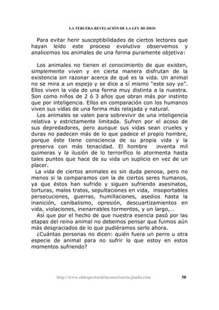 LA TERCERA REVELACIÓN DE LA LEY DE DIOS
Para evitar herir susceptibilidades de ciertos lectores que
hayan leído este proceso evolutivo observemos y
analicemos los animales de una forma puramente objetiva:
Los animales no tienen el conocimiento de que existen,
simplemente viven y en cierta manera disfrutan de la
existencia sin razonar acerca de qué es la vida. Un animal
no se mira a un espejo y se dice a sí mismo “este soy yo”.
Ellos viven la vida de una forma muy distinta a la nuestra.
Son como niños de 2 ó 3 años que obran más por instinto
que por inteligencia. Ellos en comparación con los humanos
viven sus vidas de una forma más relajada y natural.
Los animales se valen para sobrevivir de una inteligencia
relativa y estrictamente limitada. Sufren por el acoso de
sus depredadores, pero aunque sus vidas sean crueles y
duras no padecen más de lo que padece el propio hombre,
porque éste tiene consciencia de su propia vida y la
preserva con más tenacidad. El hombre inventa mil
quimeras y la ilusión de lo terrorífico lo atormenta hasta
tales puntos que hace de su vida un suplicio en vez de un
placer.
La vida de ciertos animales es sin duda penosa, pero no
menos si la comparamos con la de ciertos seres humanos,
ya que éstos han sufrido y siguen sufriendo asesinatos,
torturas, malos tratos, sepultaciones en vida, insoportables
persecuciones, guerras, humillaciones, asedios hasta la
inanición, canibalismo, opresión, descuartizamientos en
vida, violaciones, inenarrables tormentos, y un largo,…
Así que por el hecho de que nuestra esencia pasó por las
etapas del reino animal no debemos pensar que fuimos aún
más desgraciados de lo que pudiéramos serlo ahora.
¿Cuántas personas no dicen: quién fuera un perro u otra
especie de animal para no sufrir lo que estoy en estos
momentos sufriendo?
http://www.eldespertardelaconsciencia.jimdo.com 58
 
