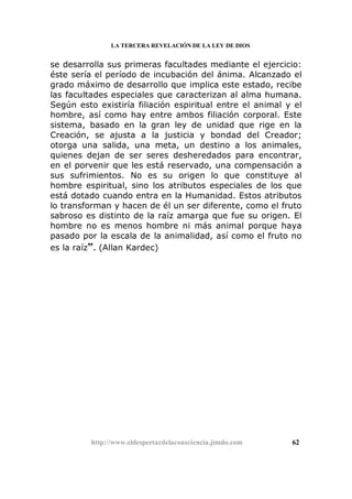 LA TERCERA REVELACIÓN DE LA LEY DE DIOS
se desarrolla sus primeras facultades mediante el ejercicio:
éste sería el período de incubación del ánima. Alcanzado el
grado máximo de desarrollo que implica este estado, recibe
las facultades especiales que caracterizan al alma humana.
Según esto existiría filiación espiritual entre el animal y el
hombre, así como hay entre ambos filiación corporal. Este
sistema, basado en la gran ley de unidad que rige en la
Creación, se ajusta a la justicia y bondad del Creador;
otorga una salida, una meta, un destino a los animales,
quienes dejan de ser seres desheredados para encontrar,
en el porvenir que les está reservado, una compensación a
sus sufrimientos. No es su origen lo que constituye al
hombre espiritual, sino los atributos especiales de los que
está dotado cuando entra en la Humanidad. Estos atributos
lo transforman y hacen de él un ser diferente, como el fruto
sabroso es distinto de la raíz amarga que fue su origen. El
hombre no es menos hombre ni más animal porque haya
pasado por la escala de la animalidad, así como el fruto no
es la raíz”. (Allan Kardec)
http://www.eldespertardelaconsciencia.jimdo.com 62
 