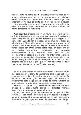 LA TERCERA REVELACIÓN DE LA LEY DE DIOS
planeta, éste no habrá que habitarlo; pero son pocos de los
tantos millones que hay en un grupo que no debamos
pasar, porque casi todos los mundos tienen algo que
enseñarnos. Aunque es cierto que hay planetas que ocupan
el mismo grado y en los que nada nuevo se aprendería en
ellos. Por tal motivo, como decíamos anteriormente, no
habrá necesidad de habitarlos.
“Los espíritus encarnados en un mundo no están sujetos
a él indefinidamente, ni cumplen tampoco en él todas las
fases progresivas que deben recorrer para llegar a la
perfección. Cuando han alcanzado en un mundo el grado de
adelanto que él permite, pasan a otro más avanzado, y así
sucesivamente hasta que han llegado al estado de espíritus
puros; estas son otras tantas estaciones, en cada una de
las cuales encuentran elementos de progreso
proporcionados a su adelanto. Para ellos es una
recompensa el pasar a un mundo de orden más elevado,
así como es un castigo el prolongar su permanencia en un
mundo desgraciado, o el ser relegado a un mundo más
desgraciado aun que aquel que se ven obligados a dejar
cuando se obstinan en el mal” (Allan Kardec)
En esta clasificación de mundos se tiene la necesidad del
mal para sentir el bien, del cansancio para luego saborear
el descanso, de la enfermedad para apreciar la salud. En
definitiva, es una gran escuela que nos enseña a
prepararnos para luego estacionarnos de forma temporal en
otras esferas consideradas celestiales y majestuosas.
Pasadas las pruebas y habiéndonos liberado de ellas
gracias a la ardua lucha contra los defectos morales
pasaremos al grupo de mundos número 3.
No es que este grupo de mundos en el que estamos
(grupo 2) sea malo, sino que es por decirlo de alguna
manera, pesado si lo comparamos con lo que nos espera.
Es como el viajero que después de atravesar un largo
http://www.eldespertardelaconsciencia.jimdo.com 89
 