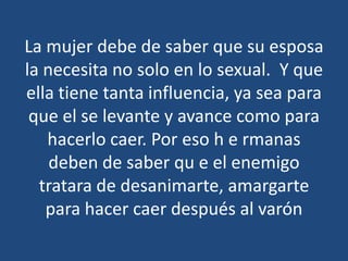 La mujer debe de saber que su esposa
la necesita no solo en lo sexual. Y que
ella tiene tanta influencia, ya sea para
que el se levante y avance como para
hacerlo caer. Por eso h e rmanas
deben de saber qu e el enemigo
tratara de desanimarte, amargarte
para hacer caer después al varón

 