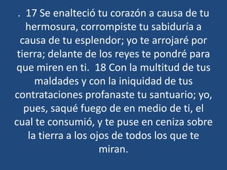 . 17 Se enalteció tu corazón a causa de tu
hermosura, corrompiste tu sabiduría a
causa de tu esplendor; yo te arrojaré por
tierra; delante de los reyes te pondré para
que miren en ti. 18 Con la multitud de tus
maldades y con la iniquidad de tus
contrataciones profanaste tu santuario; yo,
pues, saqué fuego de en medio de ti, el
cual te consumió, y te puse en ceniza sobre
la tierra a los ojos de todos los que te
miran.

 