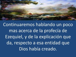 Continuaremos hablando un poco
mas acerca de la profecía de
Ezequiel, y de la explicación que
da, respecto a esa entidad que
Dios había creado.

 