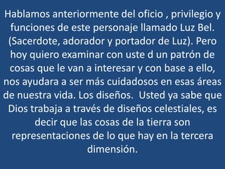 Hablamos anteriormente del oficio , privilegio y
funciones de este personaje llamado Luz Bel.
(Sacerdote, adorador y portador de Luz). Pero
hoy quiero examinar con uste d un patrón de
cosas que le van a interesar y con base a ello,
nos ayudara a ser más cuidadosos en esas áreas
de nuestra vida. Los diseños. Usted ya sabe que
Dios trabaja a través de diseños celestiales, es
decir que las cosas de la tierra son
representaciones de lo que hay en la tercera
dimensión.

 