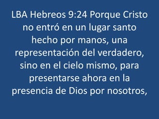 LBA Hebreos 9:24 Porque Cristo
no entró en un lugar santo
hecho por manos, una
representación del verdadero,
sino en el cielo mismo, para
presentarse ahora en la
presencia de Dios por nosotros,

 