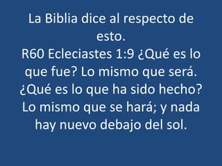 La Biblia dice al respecto de
esto.
R60 Ecleciastes 1:9 ¿Qué es lo
que fue? Lo mismo que será.
¿Qué es lo que ha sido hecho?
Lo mismo que se hará; y nada
hay nuevo debajo del sol.

 
