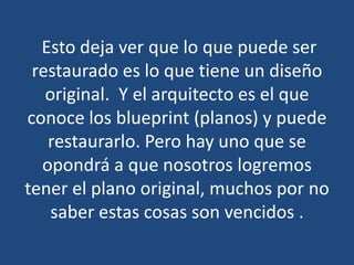 Esto deja ver que lo que puede ser
restaurado es lo que tiene un diseño
original. Y el arquitecto es el que
conoce los blueprint (planos) y puede
restaurarlo. Pero hay uno que se
opondrá a que nosotros logremos
tener el plano original, muchos por no
saber estas cosas son vencidos .

 