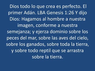 Dios todo lo que crea es perfecto. El
primer Adán. LBA Genesis 1:26 Y dijo
Dios: Hagamos al hombre a nuestra
imagen, conforme a nuestra
semejanza; y ejerza dominio sobre los
peces del mar, sobre las aves del cielo,
sobre los ganados, sobre toda la tierra,
y sobre todo reptil que se arrastra
sobre la tierra.

 