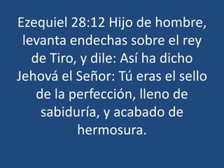Ezequiel 28:12 Hijo de hombre,
levanta endechas sobre el rey
de Tiro, y dile: Así ha dicho
Jehová el Señor: Tú eras el sello
de la perfección, lleno de
sabiduría, y acabado de
hermosura.

 