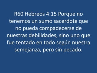 R60 Hebreos 4:15 Porque no
tenemos un sumo sacerdote que
no pueda compadecerse de
nuestras debilidades, sino uno que
fue tentado en todo según nuestra
semejanza, pero sin pecado.

 