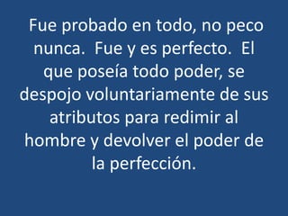 Fue probado en todo, no peco
nunca. Fue y es perfecto. El
que poseía todo poder, se
despojo voluntariamente de sus
atributos para redimir al
hombre y devolver el poder de
la perfección.

 