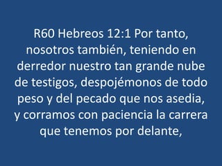 R60 Hebreos 12:1 Por tanto,
nosotros también, teniendo en
derredor nuestro tan grande nube
de testigos, despojémonos de todo
peso y del pecado que nos asedia,
y corramos con paciencia la carrera
que tenemos por delante,

 