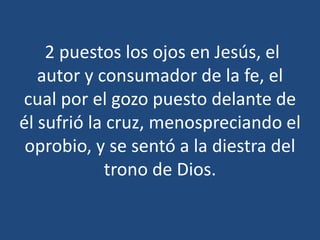 2 puestos los ojos en Jesús, el
autor y consumador de la fe, el
cual por el gozo puesto delante de
él sufrió la cruz, menospreciando el
oprobio, y se sentó a la diestra del
trono de Dios.

 