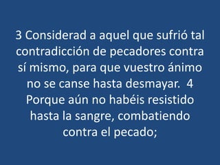 3 Considerad a aquel que sufrió tal
contradicción de pecadores contra
sí mismo, para que vuestro ánimo
no se canse hasta desmayar. 4
Porque aún no habéis resistido
hasta la sangre, combatiendo
contra el pecado;

 