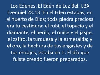 Los Edenes. El Edén de Luz Bel. LBA
Ezequiel 28:13 'En el Edén estabas, en
el huerto de Dios; toda piedra preciosa
era tu vestidura: el rubí, el topacio y el
diamante, el berilo, el ónice y el jaspe,
el zafiro, la turquesa y la esmeralda; y
el oro, la hechura de tus engastes y de
tus encajes, estaba en ti. El día que
fuiste creado fueron preparados.

 