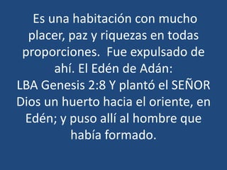 Es una habitación con mucho
placer, paz y riquezas en todas
proporciones. Fue expulsado de
ahí. El Edén de Adán:
LBA Genesis 2:8 Y plantó el SEÑOR
Dios un huerto hacia el oriente, en
Edén; y puso allí al hombre que
había formado.

 