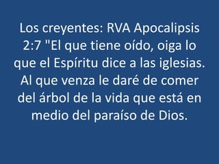 Los creyentes: RVA Apocalipsis
2:7 "El que tiene oído, oiga lo
que el Espíritu dice a las iglesias.
Al que venza le daré de comer
del árbol de la vida que está en
medio del paraíso de Dios.

 