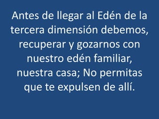 Antes de llegar al Edén de la
tercera dimensión debemos,
recuperar y gozarnos con
nuestro edén familiar,
nuestra casa; No permitas
que te expulsen de allí.

 