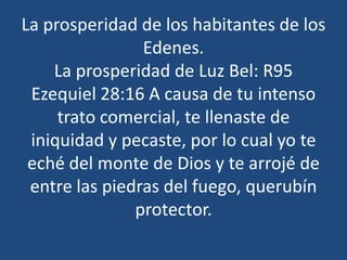 La prosperidad de los habitantes de los
Edenes.
La prosperidad de Luz Bel: R95
Ezequiel 28:16 A causa de tu intenso
trato comercial, te llenaste de
iniquidad y pecaste, por lo cual yo te
eché del monte de Dios y te arrojé de
entre las piedras del fuego, querubín
protector.

 