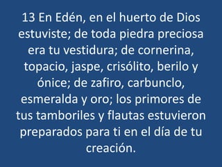13 En Edén, en el huerto de Dios
estuviste; de toda piedra preciosa
era tu vestidura; de cornerina,
topacio, jaspe, crisólito, berilo y
ónice; de zafiro, carbunclo,
esmeralda y oro; los primores de
tus tamboriles y flautas estuvieron
preparados para ti en el día de tu
creación.

 