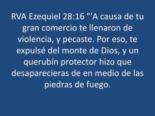RVA Ezequiel 28:16 "'A causa de tu
gran comercio te llenaron de
violencia, y pecaste. Por eso, te
expulsé del monte de Dios, y un
querubín protector hizo que
desaparecieras de en medio de las
piedras de fuego.

 