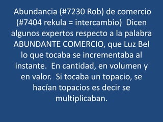 Abundancia (#7230 Rob) de comercio
(#7404 rekula = intercambio) Dicen
algunos expertos respecto a la palabra
ABUNDANTE COMERCIO, que Luz Bel
lo que tocaba se incrementaba al
instante. En cantidad, en volumen y
en valor. Si tocaba un topacio, se
hacían topacios es decir se
multiplicaban.

 