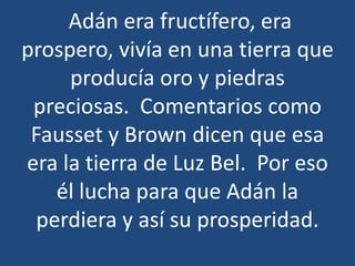 Adán era fructífero, era
prospero, vivía en una tierra que
producía oro y piedras
preciosas. Comentarios como
Fausset y Brown dicen que esa
era la tierra de Luz Bel. Por eso
él lucha para que Adán la
perdiera y así su prosperidad.

 