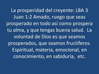 La prosperidad del creyente: LBA 3
Juan 1:2 Amado, ruego que seas
prosperado en todo así como prospera
tu alma, y que tengas buena salud. La
voluntad de Dios es que seamos
prosperados, que seamos fructíferos.
Espiritual, materia, emocional, en
conocimiento, en sabiduría, etc.

 