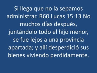 Si llega que no la sepamos
administrar. R60 Lucas 15:13 No
muchos días después,
juntándolo todo el hijo menor,
se fue lejos a una provincia
apartada; y allí desperdició sus
bienes viviendo perdidamente.

 