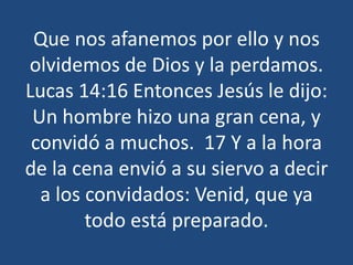 Que nos afanemos por ello y nos
olvidemos de Dios y la perdamos.
Lucas 14:16 Entonces Jesús le dijo:
Un hombre hizo una gran cena, y
convidó a muchos. 17 Y a la hora
de la cena envió a su siervo a decir
a los convidados: Venid, que ya
todo está preparado.

 