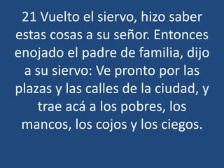 21 Vuelto el siervo, hizo saber
estas cosas a su señor. Entonces
enojado el padre de familia, dijo
a su siervo: Ve pronto por las
plazas y las calles de la ciudad, y
trae acá a los pobres, los
mancos, los cojos y los ciegos.

 