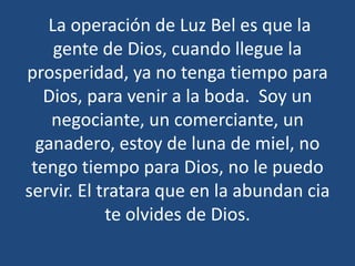 La operación de Luz Bel es que la
gente de Dios, cuando llegue la
prosperidad, ya no tenga tiempo para
Dios, para venir a la boda. Soy un
negociante, un comerciante, un
ganadero, estoy de luna de miel, no
tengo tiempo para Dios, no le puedo
servir. El tratara que en la abundan cia
te olvides de Dios.

 