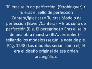 Tú eras sello de perfección. (Strobinguer) •
Tu eras el Sello de perfección
(Cantera/iglesias) • Tu eras Modelo de
perfección (Bover/Cantera) • Eras cuño de
perfección (Bla. El peregrino) • Eras el sello
de una obra maestra (BLA. Jerusalén) =
sellando los modelos (según la nota de pie.
Pág. 1248) Los modelos serian como él, él
era el diseño original de esa orden
arcangélica.

 