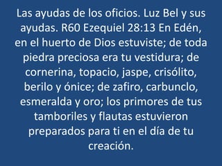 Las ayudas de los oficios. Luz Bel y sus
ayudas. R60 Ezequiel 28:13 En Edén,
en el huerto de Dios estuviste; de toda
piedra preciosa era tu vestidura; de
cornerina, topacio, jaspe, crisólito,
berilo y ónice; de zafiro, carbunclo,
esmeralda y oro; los primores de tus
tamboriles y flautas estuvieron
preparados para ti en el día de tu
creación.

 