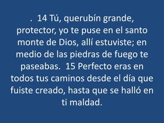 . 14 Tú, querubín grande,
protector, yo te puse en el santo
monte de Dios, allí estuviste; en
medio de las piedras de fuego te
paseabas. 15 Perfecto eras en
todos tus caminos desde el día que
fuiste creado, hasta que se halló en
ti maldad.

 