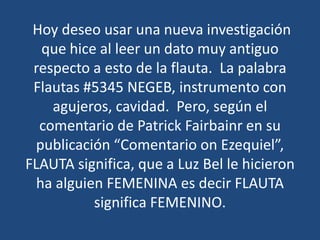 Hoy deseo usar una nueva investigación
que hice al leer un dato muy antiguo
respecto a esto de la flauta. La palabra
Flautas #5345 NEGEB, instrumento con
agujeros, cavidad. Pero, según el
comentario de Patrick Fairbainr en su
publicación “Comentario on Ezequiel”,
FLAUTA significa, que a Luz Bel le hicieron
ha alguien FEMENINA es decir FLAUTA
significa FEMENINO.

 