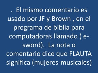 . El mismo comentario es
usado por JF y Brown , en el
programa de biblia para
computadoras llamado ( esword). La nota o
comentario dice que FLAUTA
significa (mujeres-musicales)

 