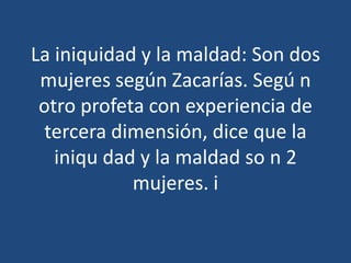 La iniquidad y la maldad: Son dos
mujeres según Zacarías. Segú n
otro profeta con experiencia de
tercera dimensión, dice que la
iniqu dad y la maldad so n 2
mujeres. i

 