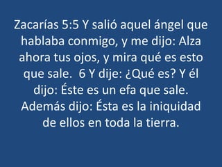 Zacarías 5:5 Y salió aquel ángel que
hablaba conmigo, y me dijo: Alza
ahora tus ojos, y mira qué es esto
que sale. 6 Y dije: ¿Qué es? Y él
dijo: Éste es un efa que sale.
Además dijo: Ésta es la iniquidad
de ellos en toda la tierra.

 