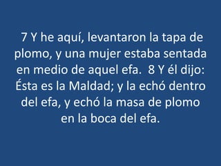 7 Y he aquí, levantaron la tapa de
plomo, y una mujer estaba sentada
en medio de aquel efa. 8 Y él dijo:
Ésta es la Maldad; y la echó dentro
del efa, y echó la masa de plomo
en la boca del efa.

 