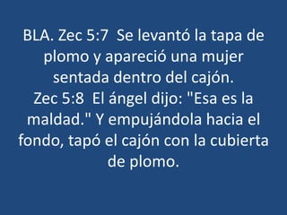 BLA. Zec 5:7 Se levantó la tapa de
plomo y apareció una mujer
sentada dentro del cajón.
Zec 5:8 El ángel dijo: "Esa es la
maldad." Y empujándola hacia el
fondo, tapó el cajón con la cubierta
de plomo.

 